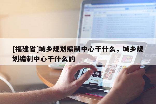 [福建省]城鄉規劃編制中心干什么，城鄉規劃編制中心干什么的