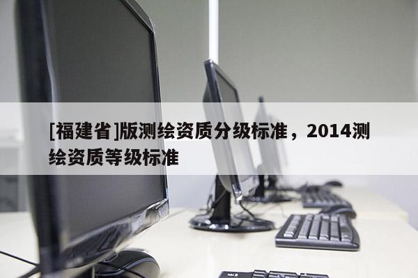 [福建省]版測繪資質分級標準，2014測繪資質等級標準