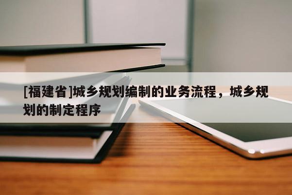 [福建省]城鄉規劃編制的業務流程，城鄉規劃的制定程序