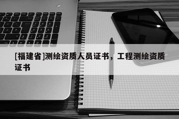 [福建省]測繪資質人員證書，工程測繪資質證書