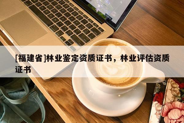 [福建省]林業鑒定資質證書，林業評估資質證書