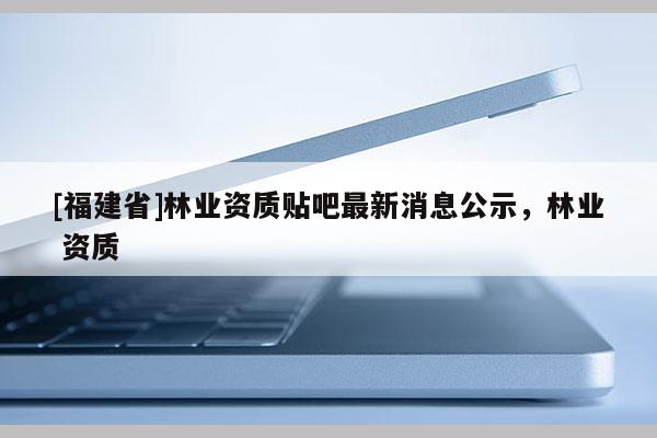 [福建省]林業資質貼吧最新消息公示，林業 資質