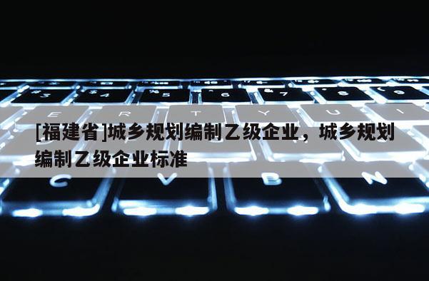 [福建省]城鄉規劃編制乙級企業，城鄉規劃編制乙級企業標準