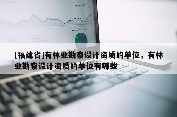[福建省]有林業(yè)勘察設(shè)計資質(zhì)的單位，有林業(yè)勘察設(shè)計資質(zhì)的單位有哪些
