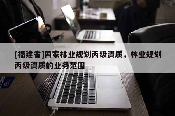 [福建省]國家林業(yè)規(guī)劃丙級資質(zhì)，林業(yè)規(guī)劃丙級資質(zhì)的業(yè)務(wù)范圍