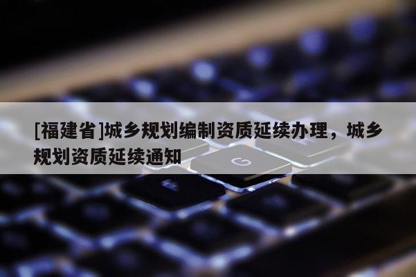 [福建省]城鄉(xiāng)規(guī)劃編制資質(zhì)延續(xù)辦理，城鄉(xiāng)規(guī)劃資質(zhì)延續(xù)通知