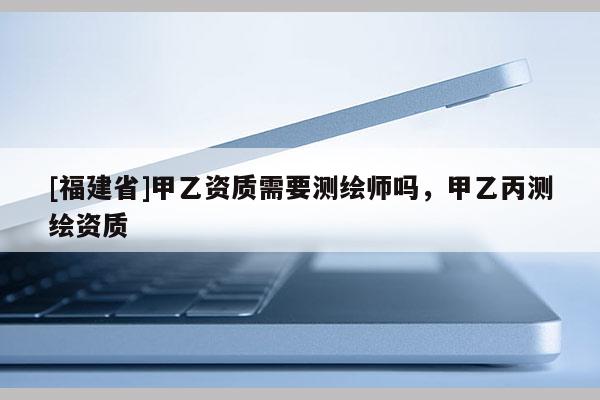 [福建省]甲乙資質(zhì)需要測繪師嗎，甲乙丙測繪資質(zhì)