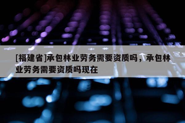 [福建省]承包林業勞務需要資質嗎，承包林業勞務需要資質嗎現在