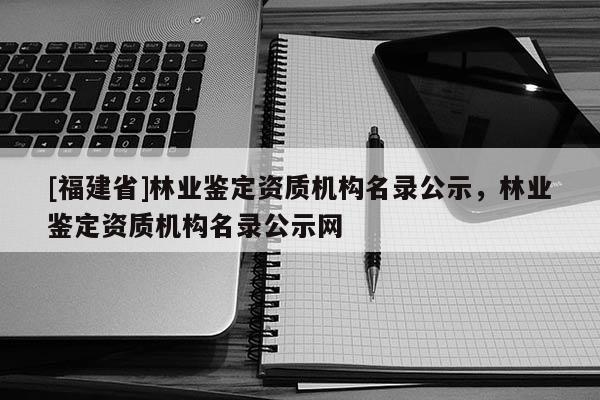 [福建省]林業鑒定資質機構名錄公示，林業鑒定資質機構名錄公示網