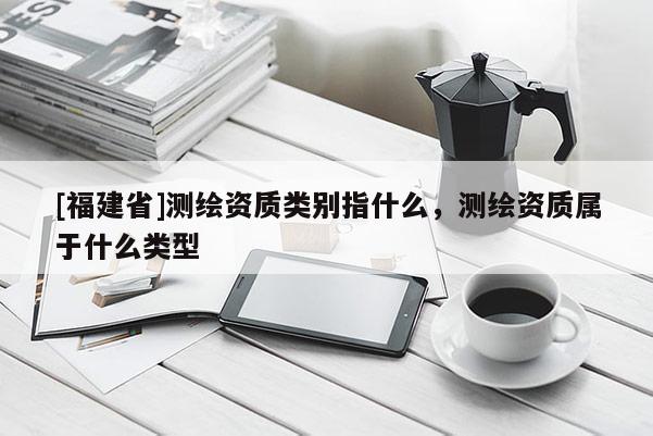 [福建省]測(cè)繪資質(zhì)類別指什么，測(cè)繪資質(zhì)屬于什么類型