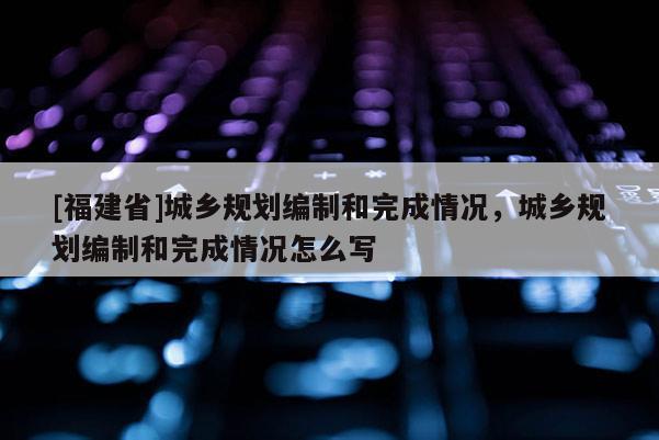 [福建省]城鄉規劃編制和完成情況，城鄉規劃編制和完成情況怎么寫