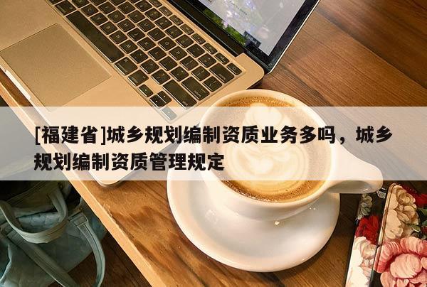 [福建省]城鄉(xiāng)規(guī)劃編制資質業(yè)務多嗎，城鄉(xiāng)規(guī)劃編制資質管理規(guī)定