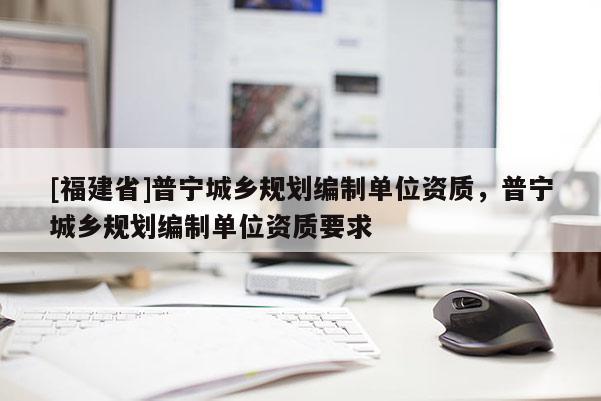 [福建省]普寧城鄉規劃編制單位資質，普寧城鄉規劃編制單位資質要求