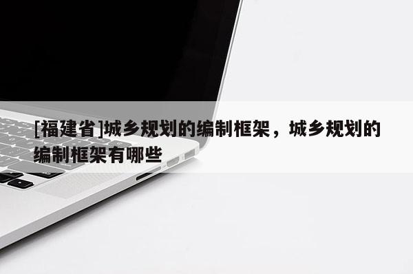 [福建省]城鄉規劃的編制框架，城鄉規劃的編制框架有哪些
