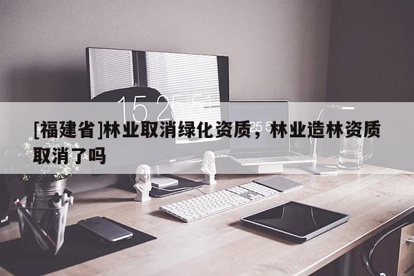 [福建省]林業取消綠化資質，林業造林資質取消了嗎