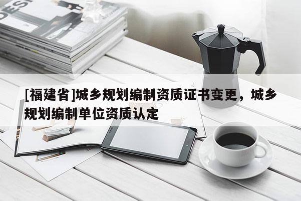 [福建省]城鄉(xiāng)規(guī)劃編制資質證書變更，城鄉(xiāng)規(guī)劃編制單位資質認定