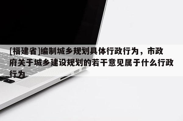 [福建省]編制城鄉規劃具體行政行為，市政府關于城鄉建設規劃的若干意見屬于什么行政行為