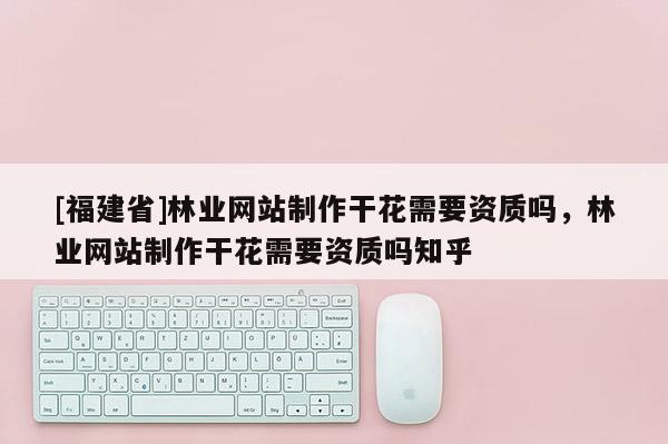 [福建省]林業網站制作干花需要資質嗎，林業網站制作干花需要資質嗎知乎