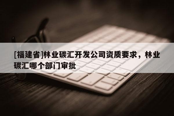[福建省]林業碳匯開發公司資質要求，林業碳匯哪個部門審批