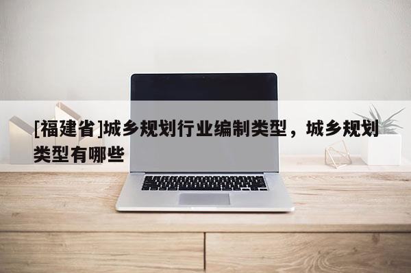 [福建省]城鄉(xiāng)規(guī)劃行業(yè)編制類型，城鄉(xiāng)規(guī)劃類型有哪些