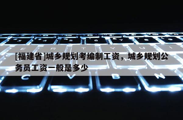 [福建省]城鄉規劃考編制工資，城鄉規劃公務員工資一般是多少