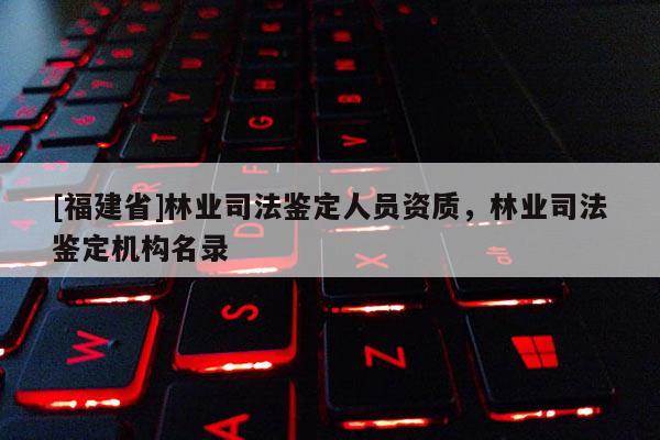 [福建省]林業司法鑒定人員資質，林業司法鑒定機構名錄