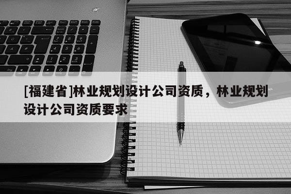 [福建省]林業規劃設計公司資質，林業規劃設計公司資質要求