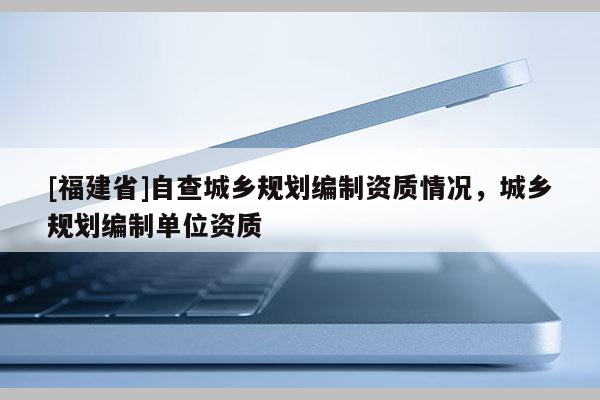 [福建省]自查城鄉規劃編制資質情況，城鄉規劃編制單位資質