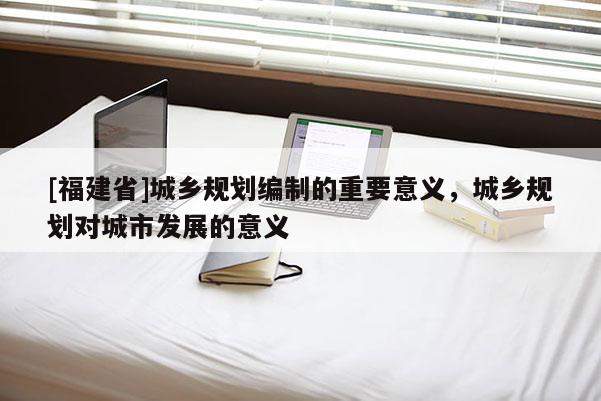 [福建省]城鄉規劃編制的重要意義，城鄉規劃對城市發展的意義