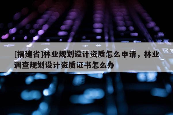 [福建省]林業規劃設計資質怎么申請，林業調查規劃設計資質證書怎么辦