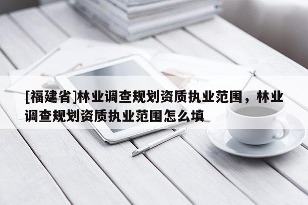 [福建省]林業調查規劃資質執業范圍，林業調查規劃資質執業范圍怎么填