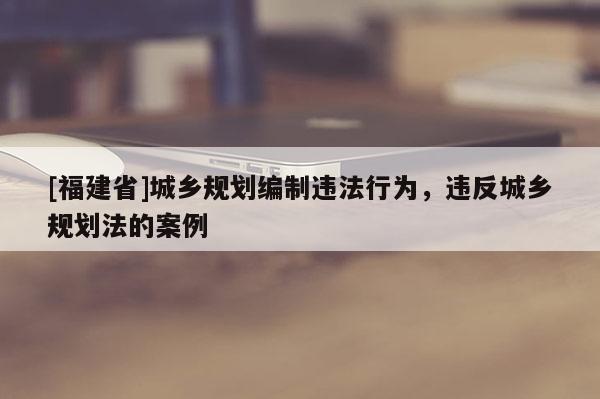 [福建省]城鄉規劃編制違法行為，違反城鄉規劃法的案例
