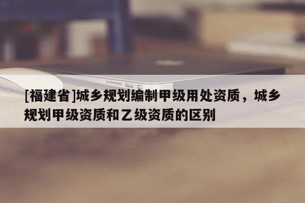 [福建省]城鄉規劃編制甲級用處資質，城鄉規劃甲級資質和乙級資質的區別