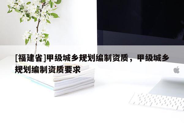 [福建省]甲級(jí)城鄉(xiāng)規(guī)劃編制資質(zhì)，甲級(jí)城鄉(xiāng)規(guī)劃編制資質(zhì)要求