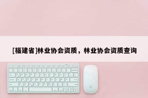 [福建省]林業協會資質，林業協會資質查詢