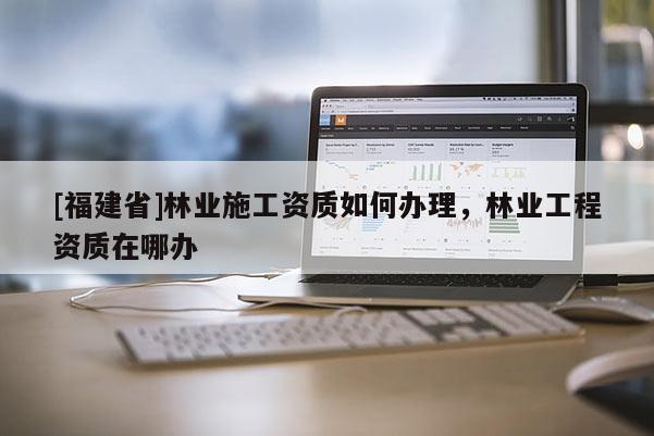 [福建省]林業施工資質如何辦理，林業工程資質在哪辦