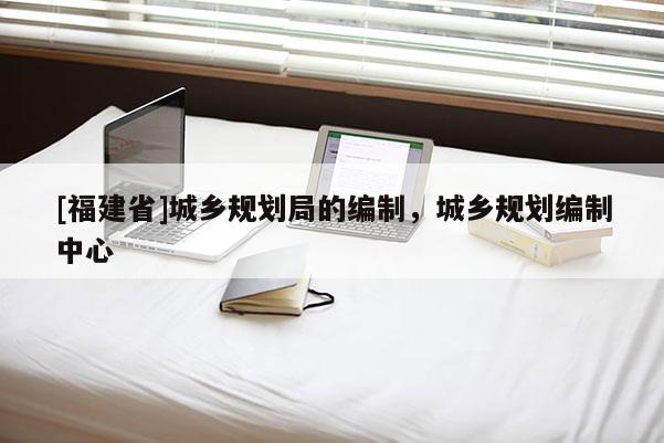 [福建省]城鄉規劃局的編制，城鄉規劃編制中心