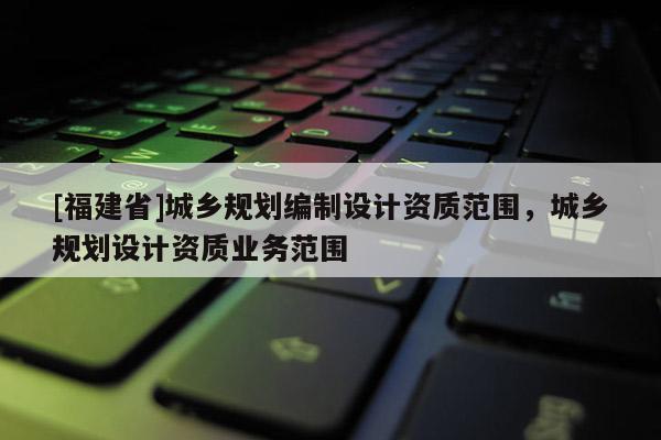 [福建省]城鄉(xiāng)規(guī)劃編制設(shè)計(jì)資質(zhì)范圍，城鄉(xiāng)規(guī)劃設(shè)計(jì)資質(zhì)業(yè)務(wù)范圍