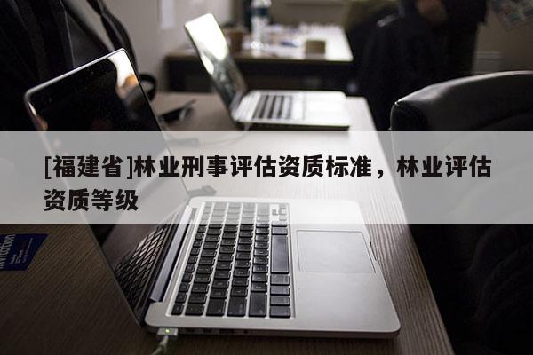 [福建省]林業刑事評估資質標準，林業評估資質等級