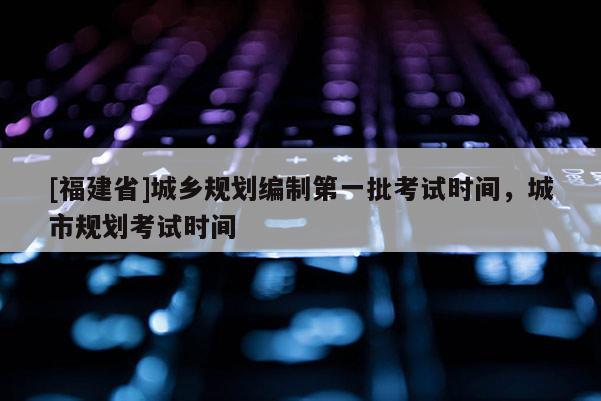 [福建省]城鄉規劃編制第一批考試時間，城市規劃考試時間