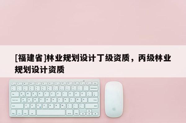 [福建省]林業(yè)規(guī)劃設(shè)計(jì)丁級(jí)資質(zhì)，丙級(jí)林業(yè)規(guī)劃設(shè)計(jì)資質(zhì)