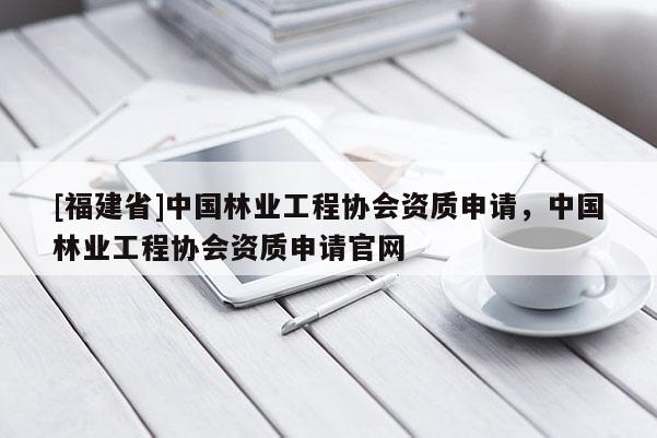 [福建省]中國林業工程協會資質申請，中國林業工程協會資質申請官網