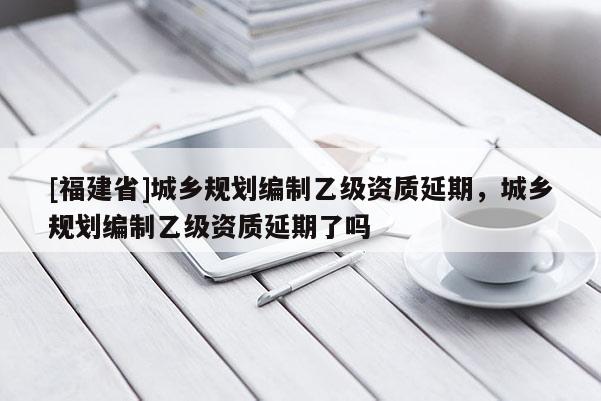 [福建省]城鄉規劃編制乙級資質延期，城鄉規劃編制乙級資質延期了嗎