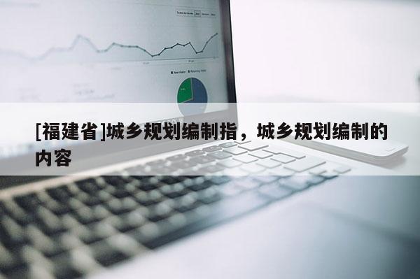 [福建省]城鄉規劃編制指，城鄉規劃編制的內容
