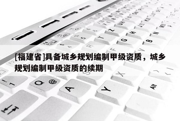 [福建省]具備城鄉規劃編制甲級資質，城鄉規劃編制甲級資質的續期