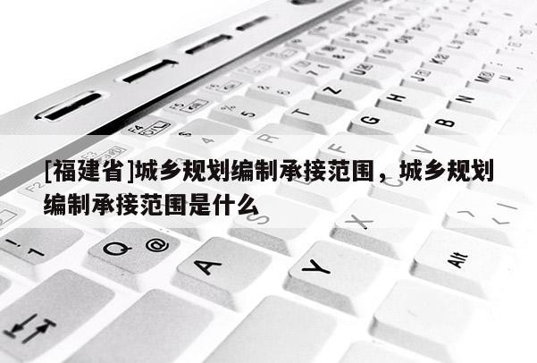 [福建省]城鄉(xiāng)規(guī)劃編制承接范圍，城鄉(xiāng)規(guī)劃編制承接范圍是什么