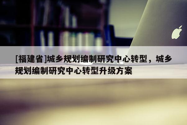 [福建省]城鄉規劃編制研究中心轉型，城鄉規劃編制研究中心轉型升級方案