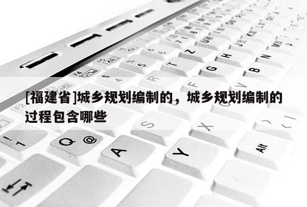 [福建省]城鄉規劃編制的，城鄉規劃編制的過程包含哪些
