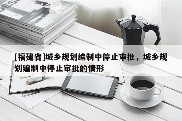 [福建省]城鄉規劃編制中停止審批，城鄉規劃編制中停止審批的情形