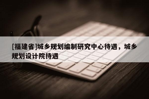 [福建省]城鄉規劃編制研究中心待遇，城鄉規劃設計院待遇